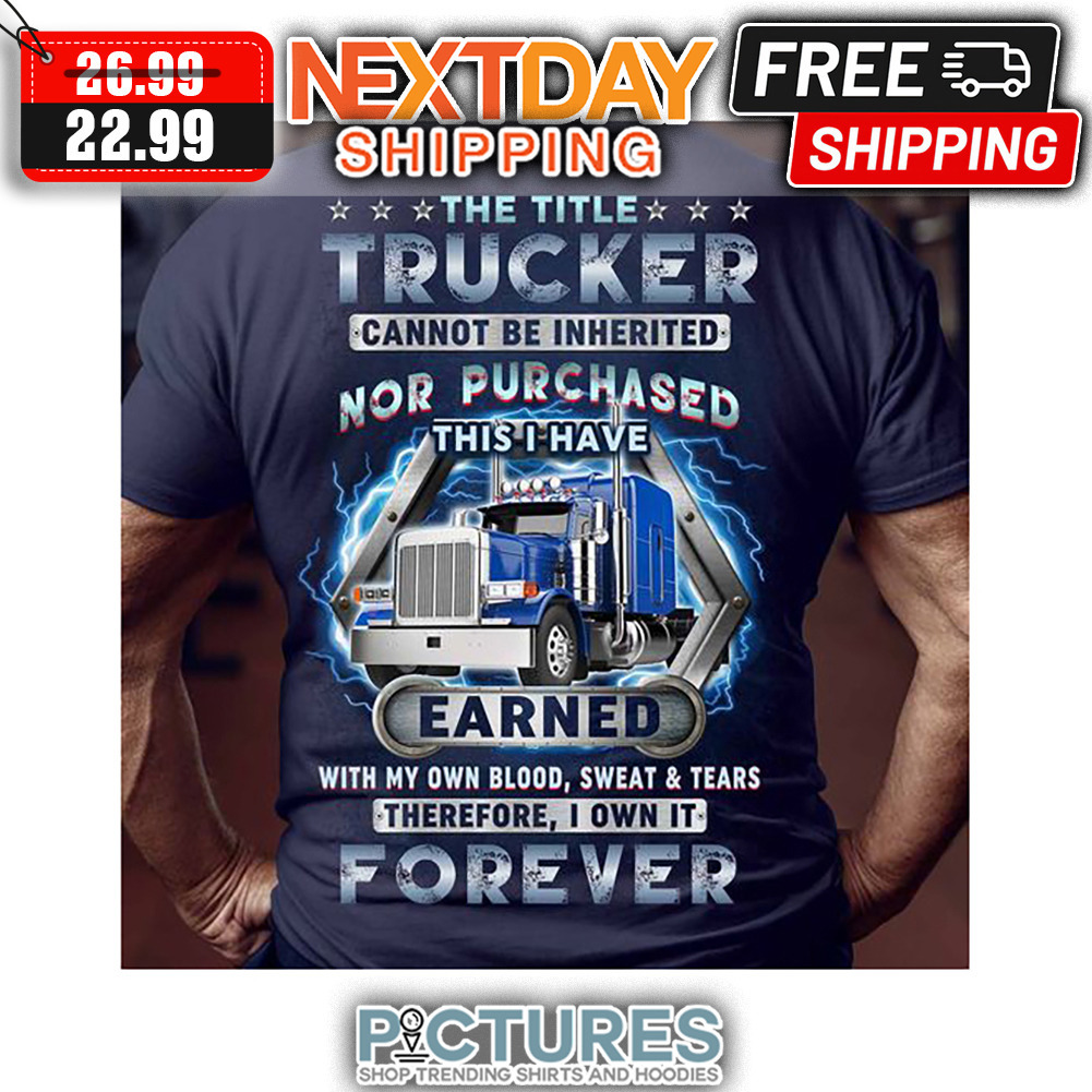 The Title Trucker Cannot Be Inherited Nor Purchased This I Have Earned With My Own Blood Sweat ' Tears Therefore I Own It Forever shirt