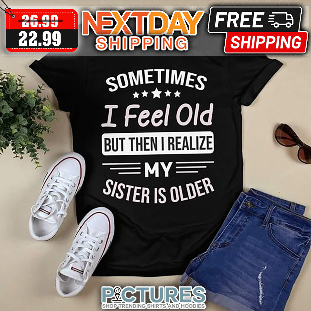 Sometimes I Feel Old But Then I Realize My Sister Is Older shirt