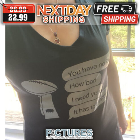 Super Bowl You Have No idea How Bad I Need You It Has To happend shirt