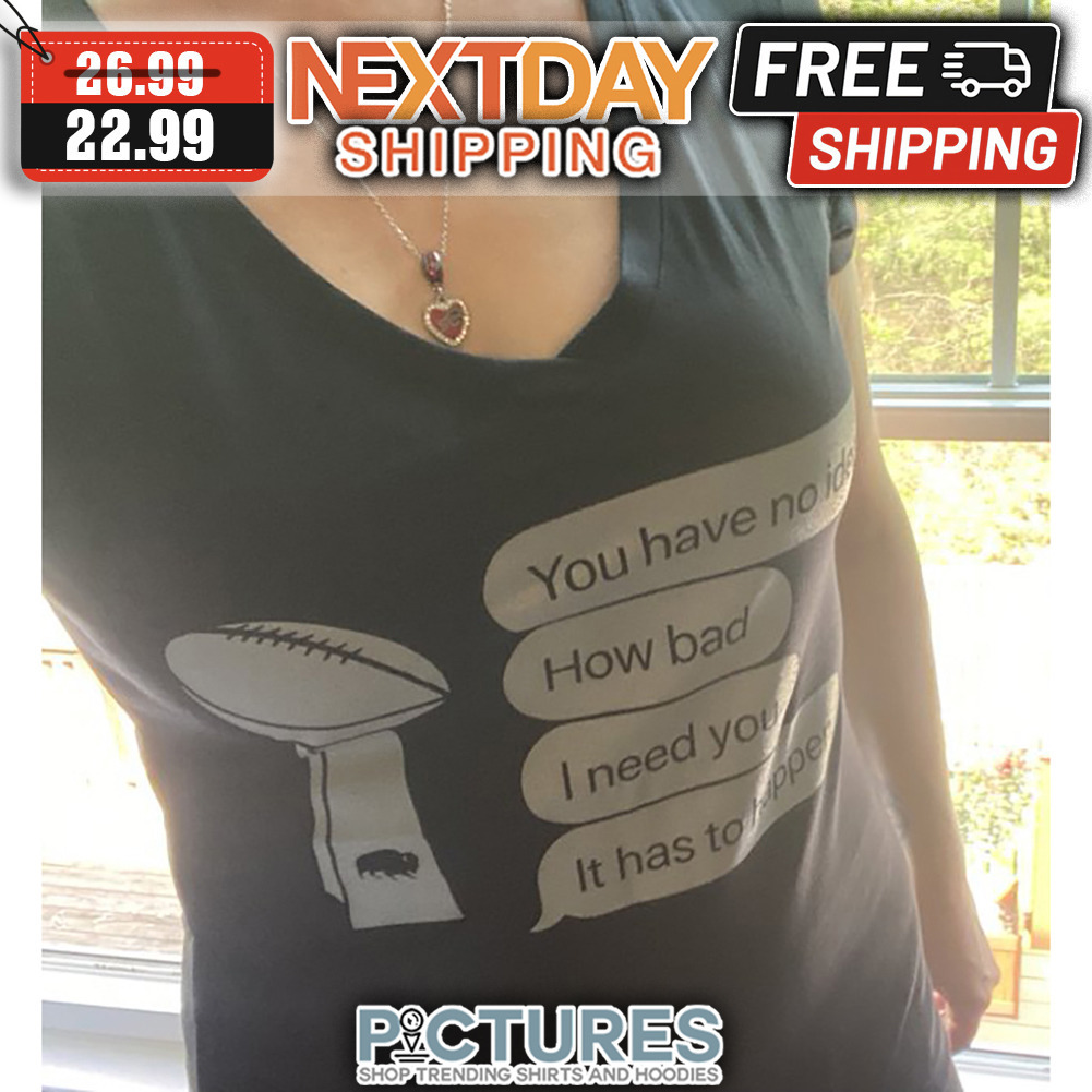 Super Bowl You Have No idea How Bad I Need You It Has To happend shirt