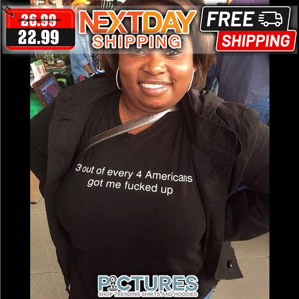 3 Out Of Every 4 Americans Got Me Fucked Up shirt