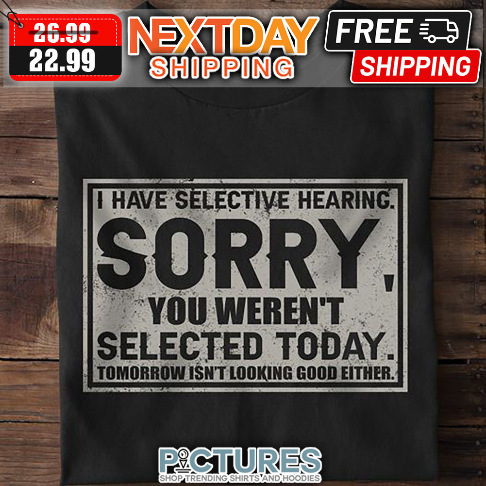 I Have Selective Hearing Sorry You Weren't Selected Today Tomorrow Isn't Looking Good Either shirt