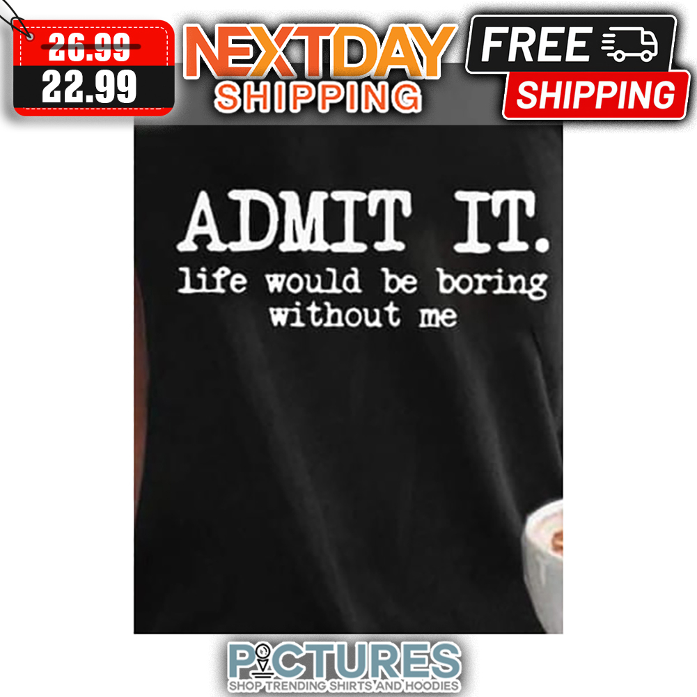 Admit It Life Would Be Boring Without Me shirt