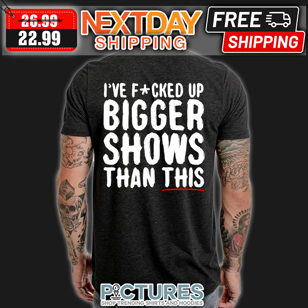 I've Fucked Up Bigger Shows Than This t-shirt