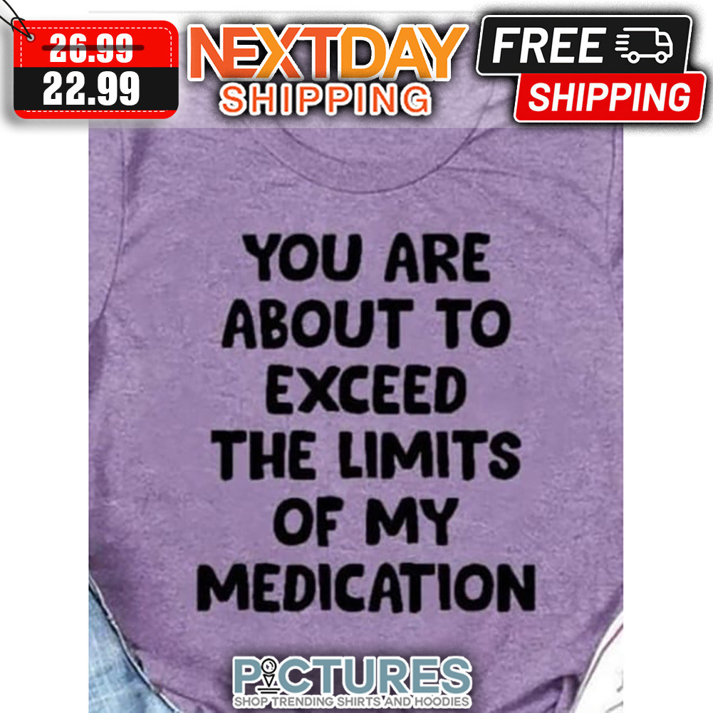 You Are About TO Exceed The Limits Of My Medication shirt