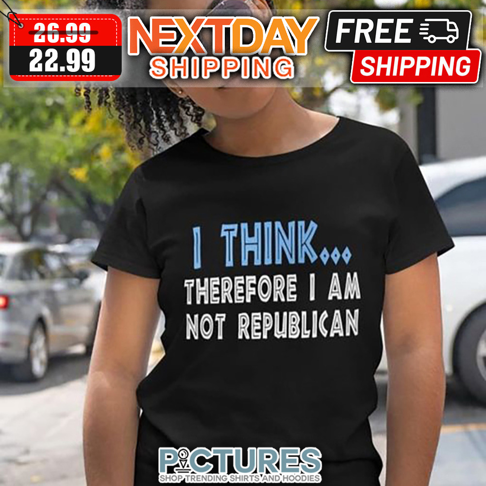 I Think Therefore I Am Not Republican shirt
