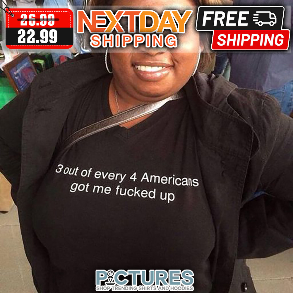 3 Out Of Every 4 Americans Got Me Fucked Up shirt