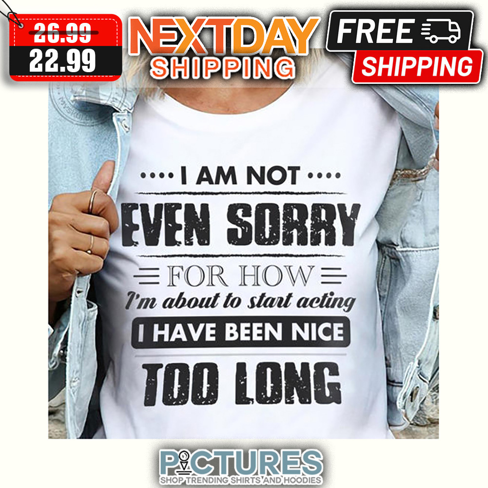 I Am Not Even Sorry For How I'm About To Start Acting I Have Been Nice Too Long shirt