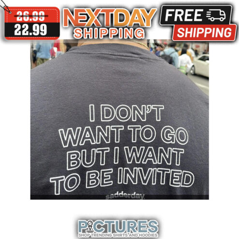 I Don't Want To Go But I Want To Be Invited Sadderday shirt