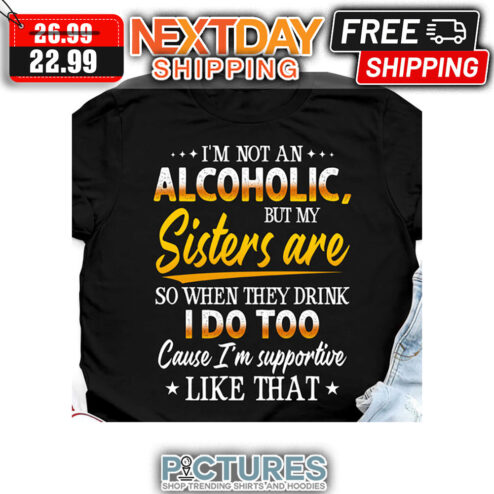 I'm Not An Alcoholic But My Sisters Are So When They Drink I Do Too Cause I'm Supportive Liek That shirt