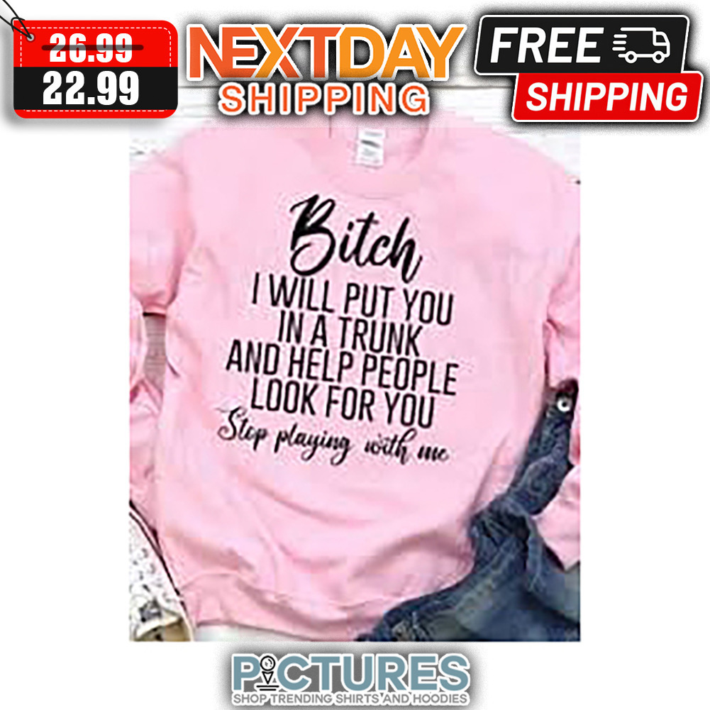 Bitch I Will Put You In A Trunk And Help People Look For You Stop Playing With Me shirt