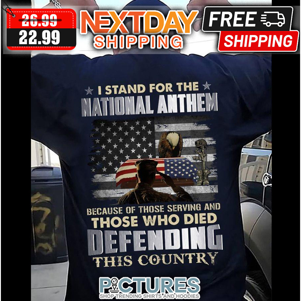 I Stand For The National Anthem Because Of Those Serving And Those Who Died Defending This Country shirt