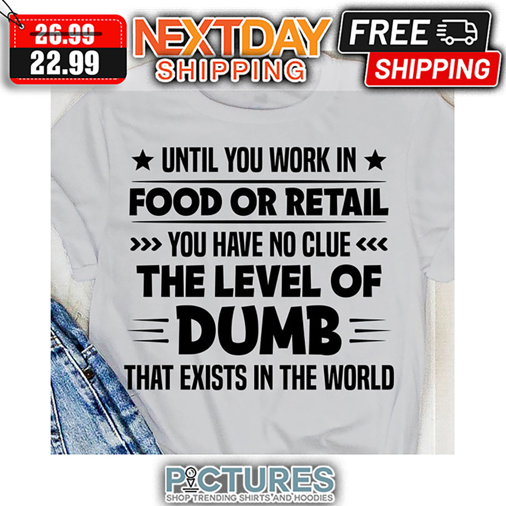 Until You Work In Food Or Retail You Have No Clue The Level Of Dumb That Exists In The World shirt