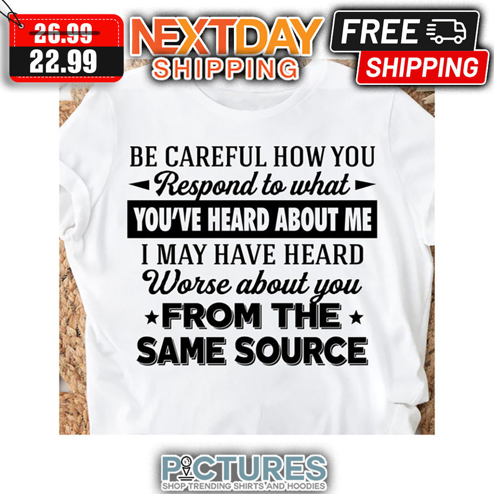 Be Careful How You Respond To What You've Heard About Me I May Have Heard Worse About You From The Same Source shirt