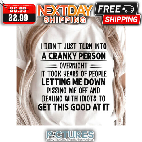 I Didn't Just Turn Into A Cranky Person Overnight It Took Years Of People Letting Me Down Pissing Me Off And Dealing With Idiots To Get This Good At It shirt