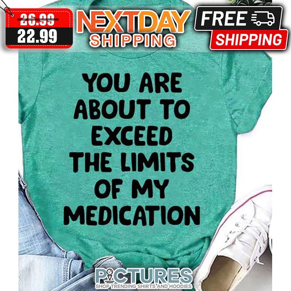 You Are About To Exceed The Limits Of My Medication shirt