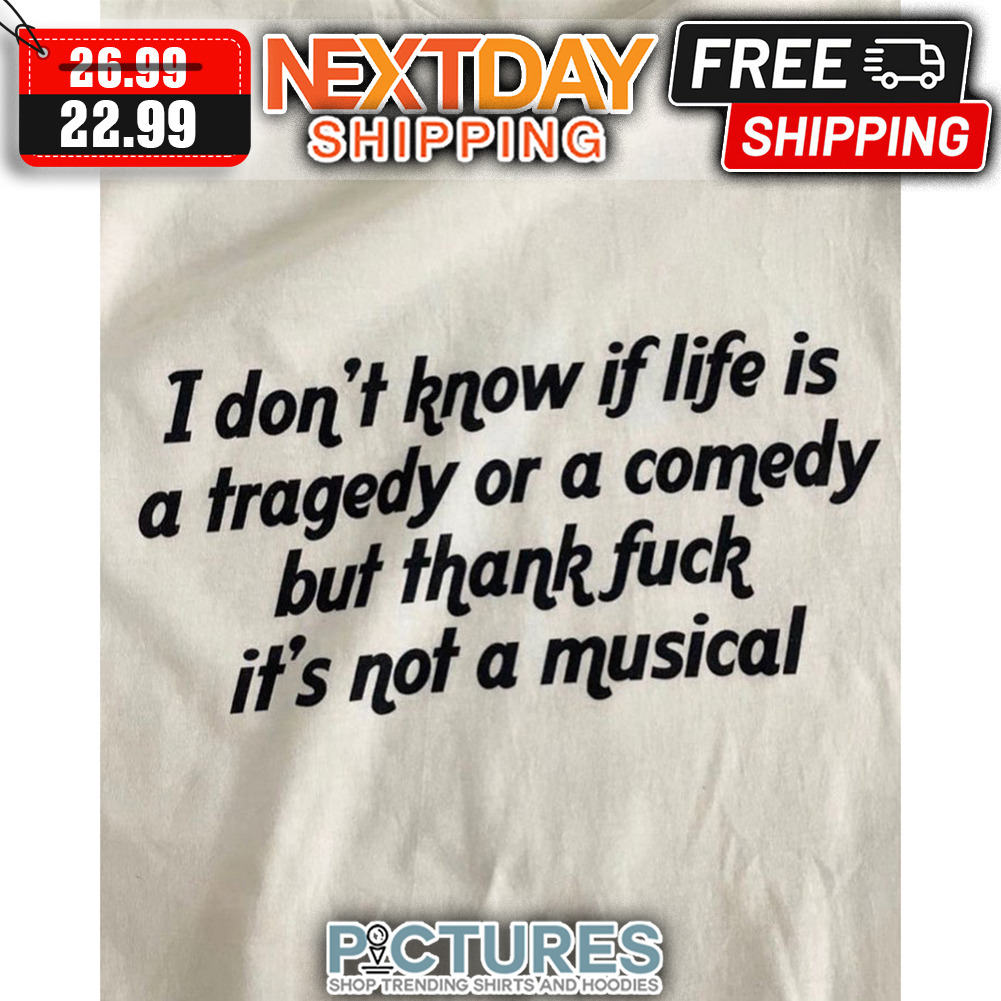 I Don't Know If Life Is A Tragedy Or A Comedy But Thank Fuck It's Not A Musical shirt