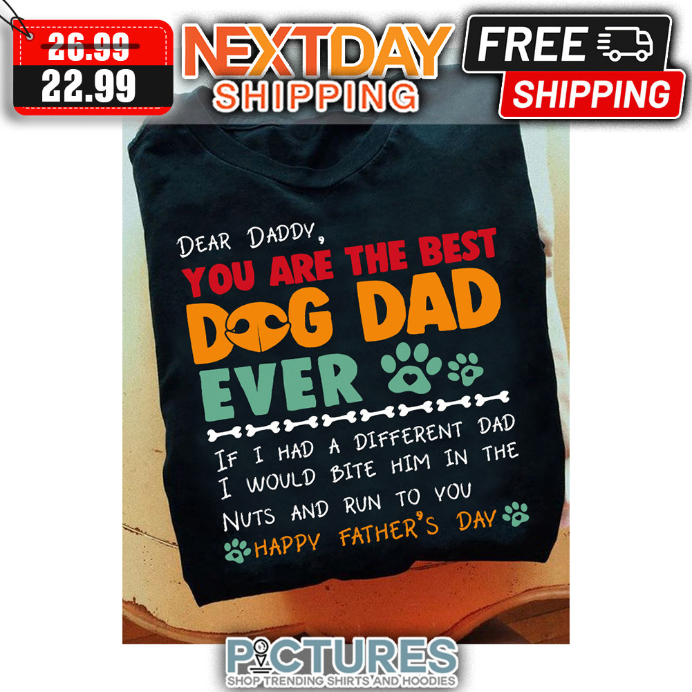 Dear Daddy You Are The Best Dog Dad Ever If I Had A Different Dad I WOuld Bite Him In The Nuts And Run To You Happy Father's Day shirt