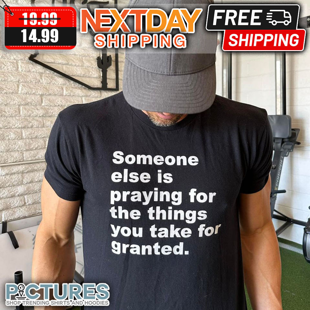 Someone Else Is Praying For The THings You Take For Granted shirt