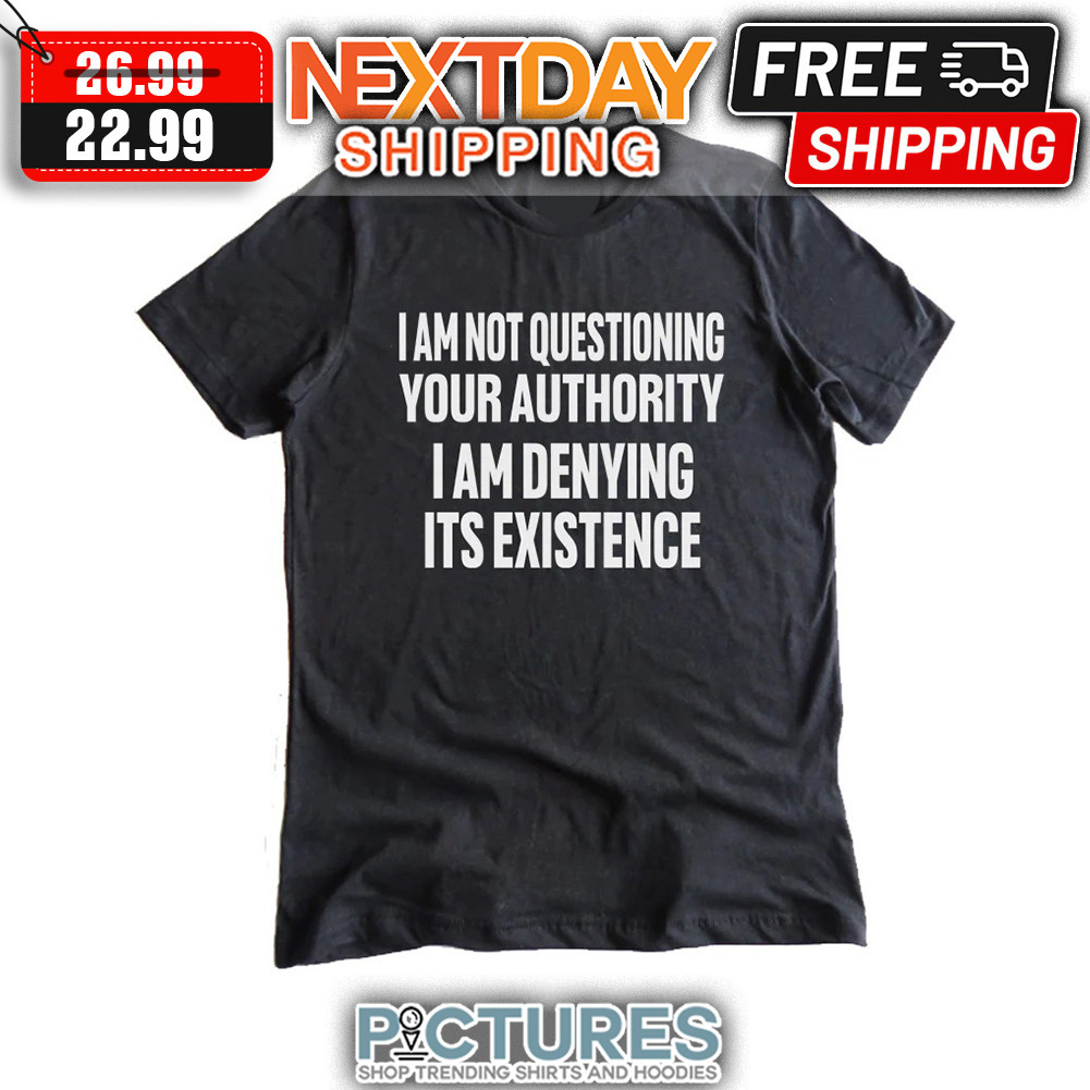 I Am Not Questioning Your Authority I Am Denying Its Existence shirt