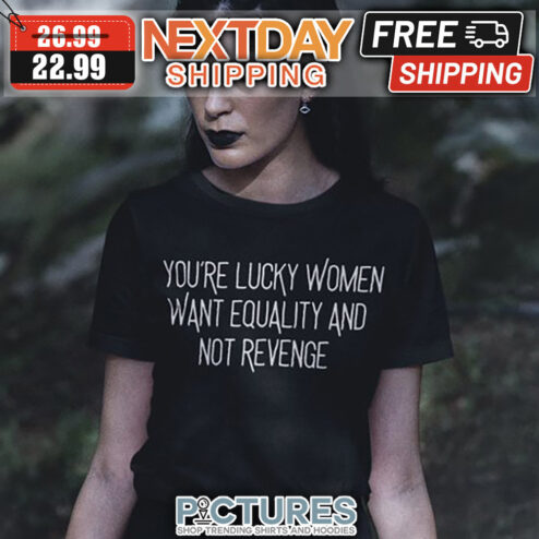 You're Lucky Women Want Equality And Not Revenge shirt