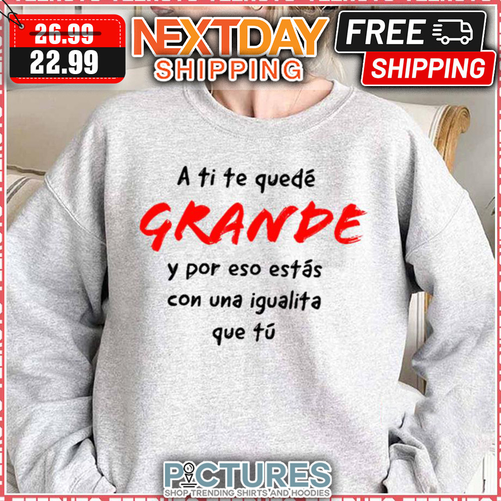 A Ti Te Quedé Grande Y Por Eso Estas Con Una Igualita Que Tu shirt