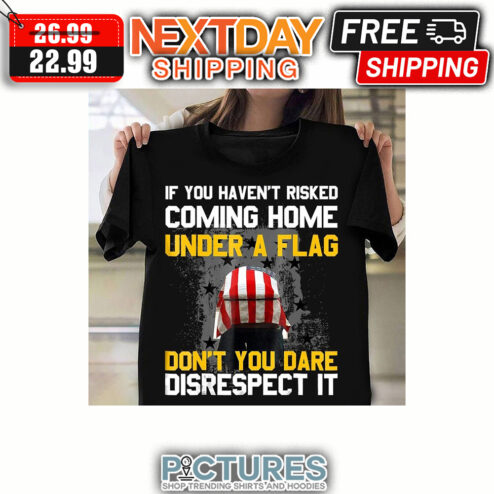 If You Haven't Risked Coming Home Under A Flag Don't You Dare Disrespect It shirt