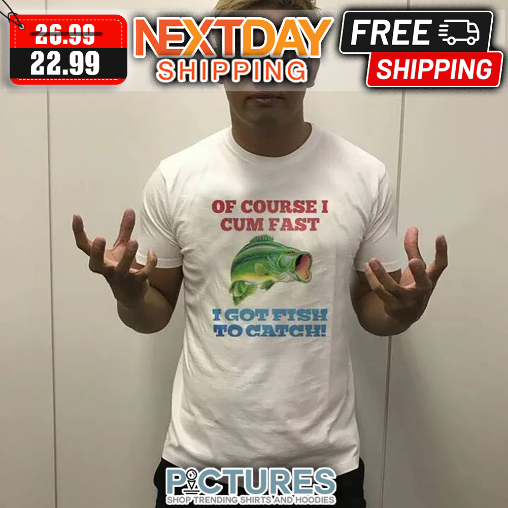 Of Course I Cum Fast I Got Fish To Catch shirt