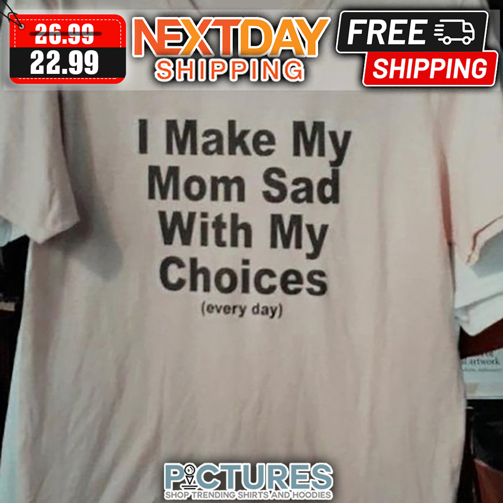 I Make My Mom Sad With My Choices Every Day shirt