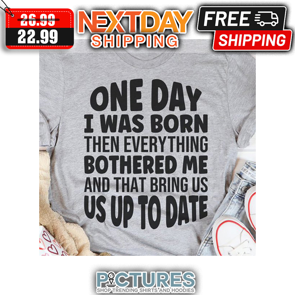 One Day I Was Born Then Everything Bothered Me And That Bring Us Us Up To Date shirt