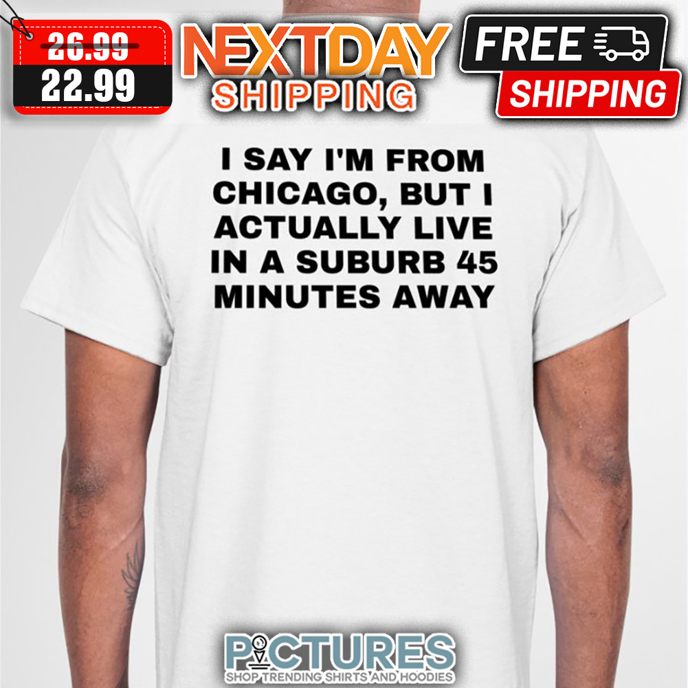 I Say I'm From Chicago But I Actually Live In A Suburb 45 Minutes Away shirt