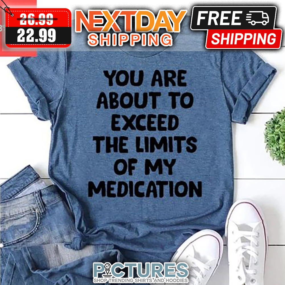 You Are About To Exceed The Limits Of My Medication shirt