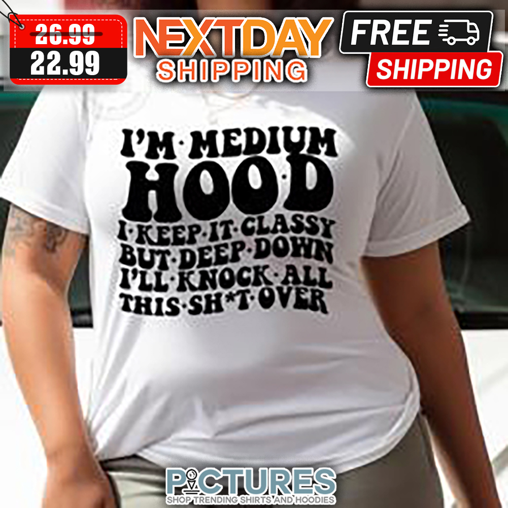 I'm Medium Hood I Keep It Classy But Deep Down I'll Knock All This Shit Over shirt
