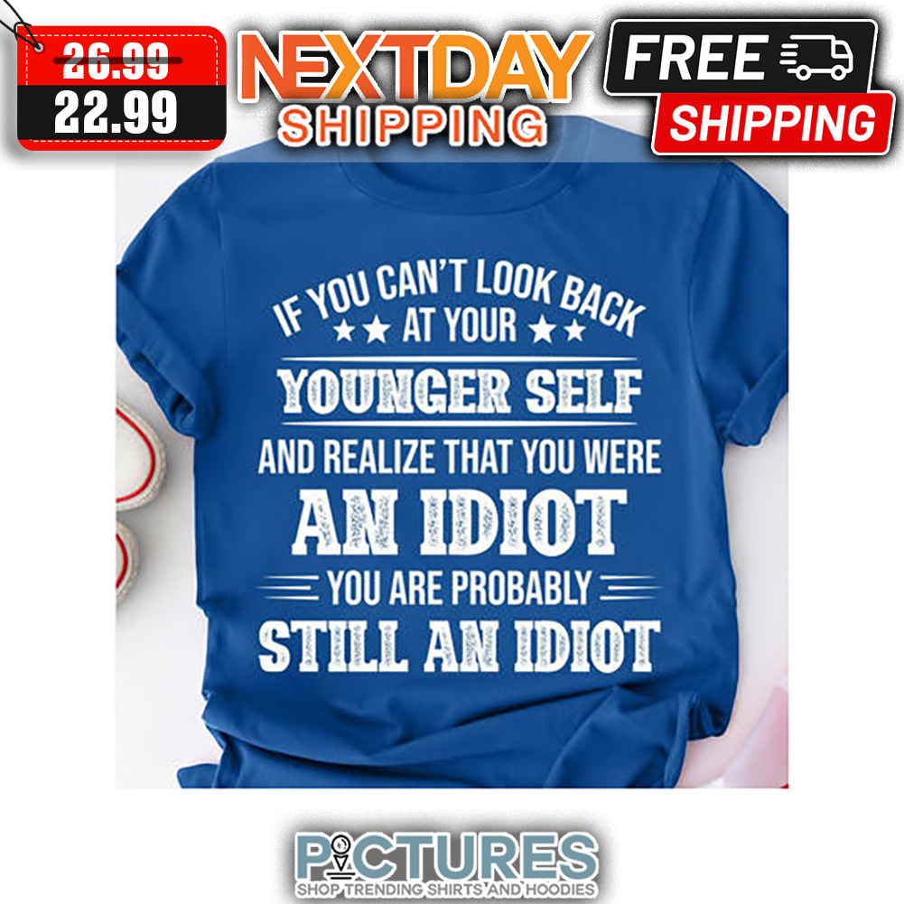 If You Can't Look Back At Your Younger Self And Realize That You Were An Idiot You Are Probably Still An Idiot shirt