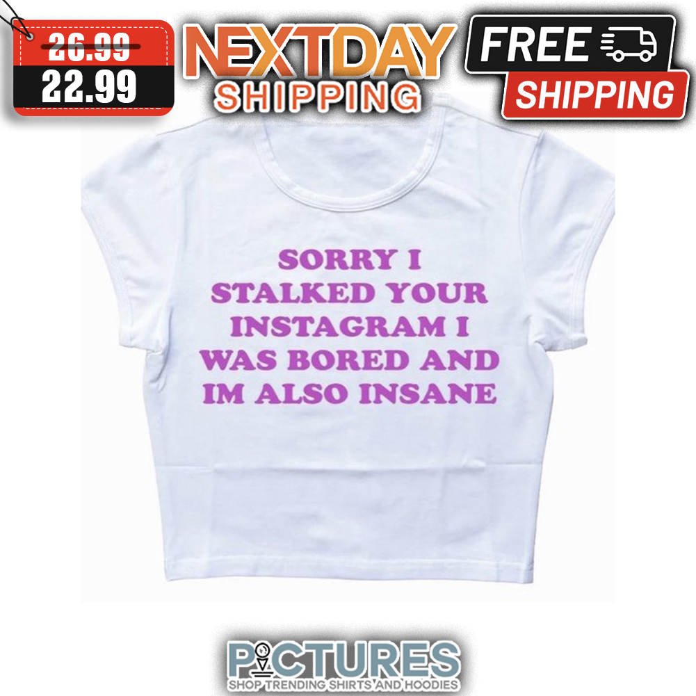 Sorry I Stalked Your Instagram I Was Bored And I'm Also Insane shirt