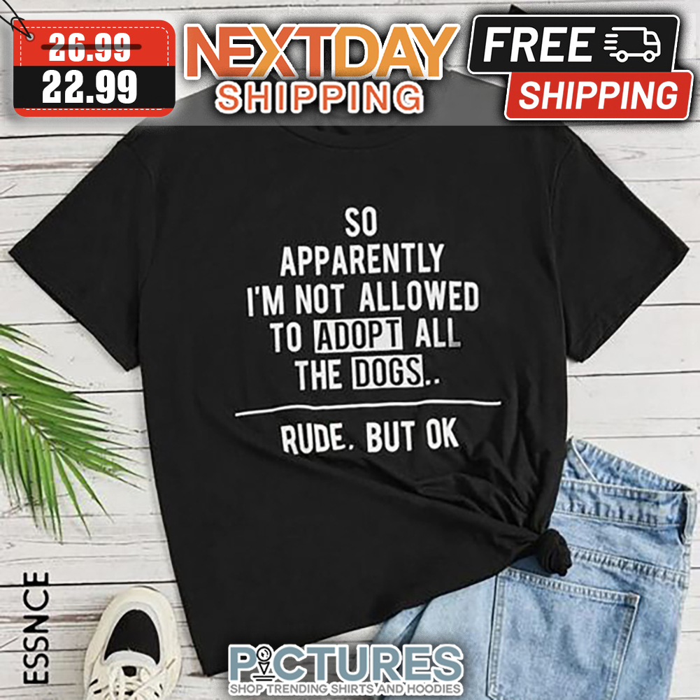 So Apparently I'm Not Allowed To Adopt All The Dogs Rude But Ok shirt