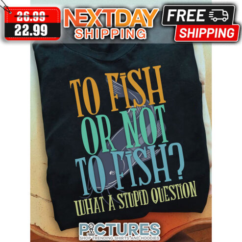 To Fish Or Not To Fish What A Stupid Question shirt