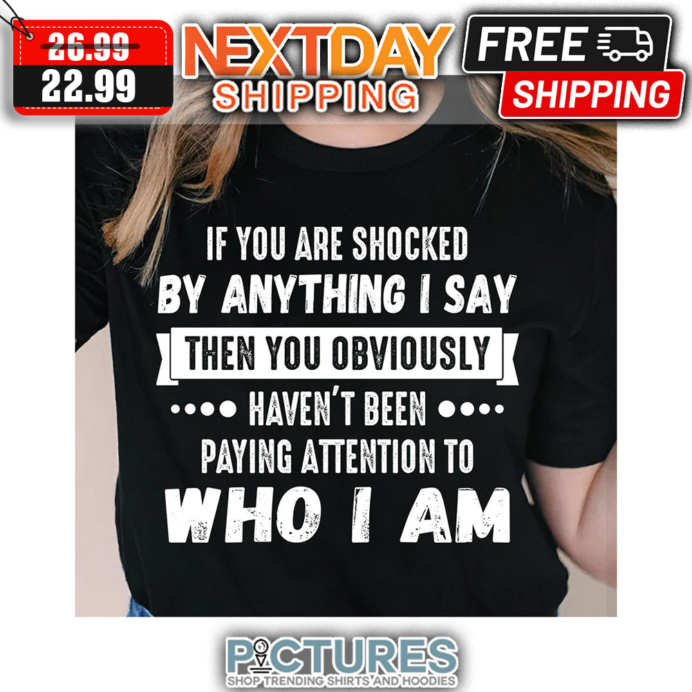 If You Are Shocked By Anything I Say Then You Obviously Haven't Been Paying Attention To Who I Am shirt