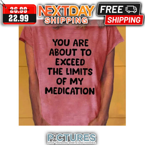 You Are About To Exceed The Limits Of My Medication shirt