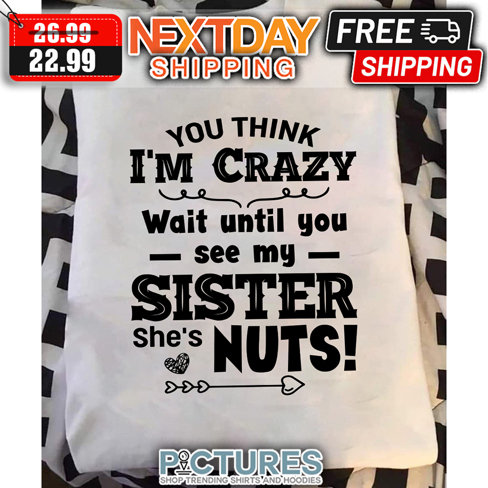 You Think I'm Crazy Wait Until You See My Sister She's Nuts shirt