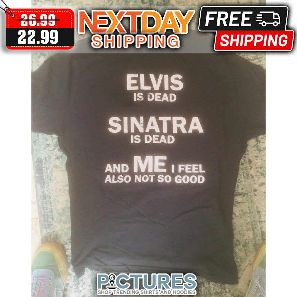 Elvis Is Dead Sinatra Is Dead And Me I Feel Also Not SO Good shirt
