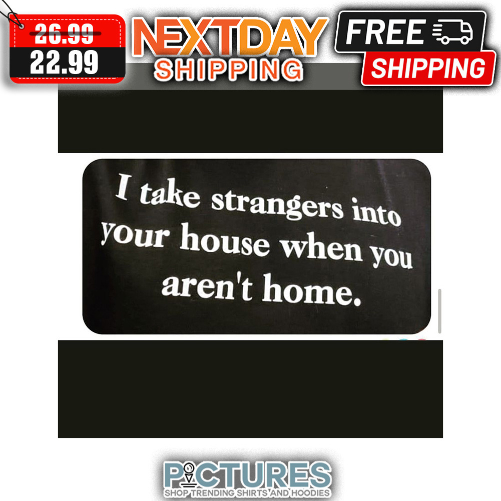 I Take Strangers Into Your House When You Aren't Home shirt