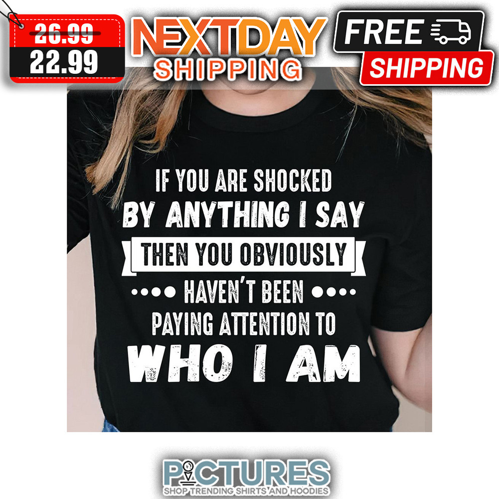 If You Are Shocked By Anything I Say Then You Obviously Haven't Been Paying Attention To Who I Am shirt