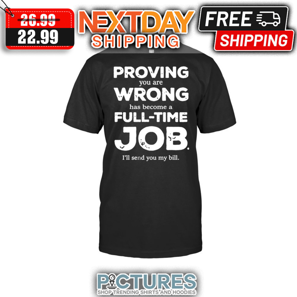 Proving You Are Wrong Has Become A Full-time Job I'll Send You My Bill shirt