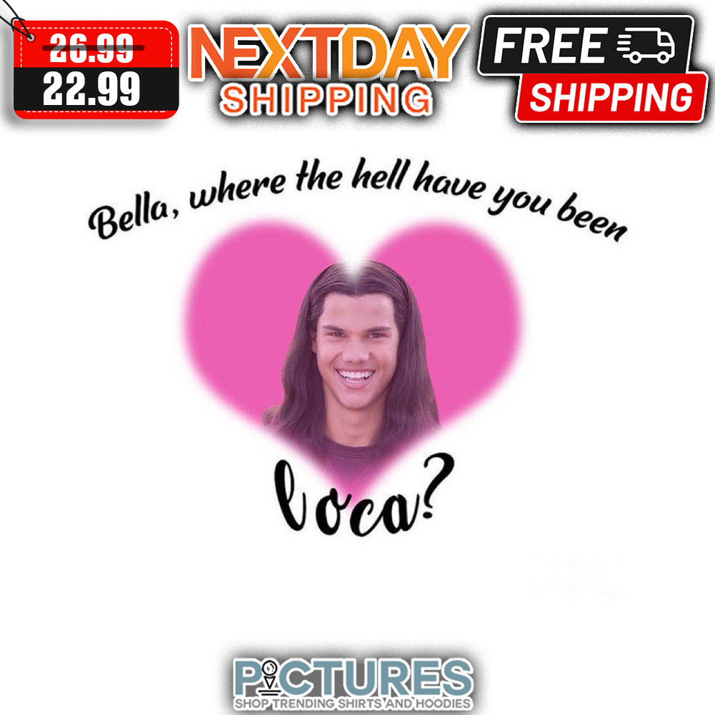 Bella Where The Hell Have You Been Loca shirt