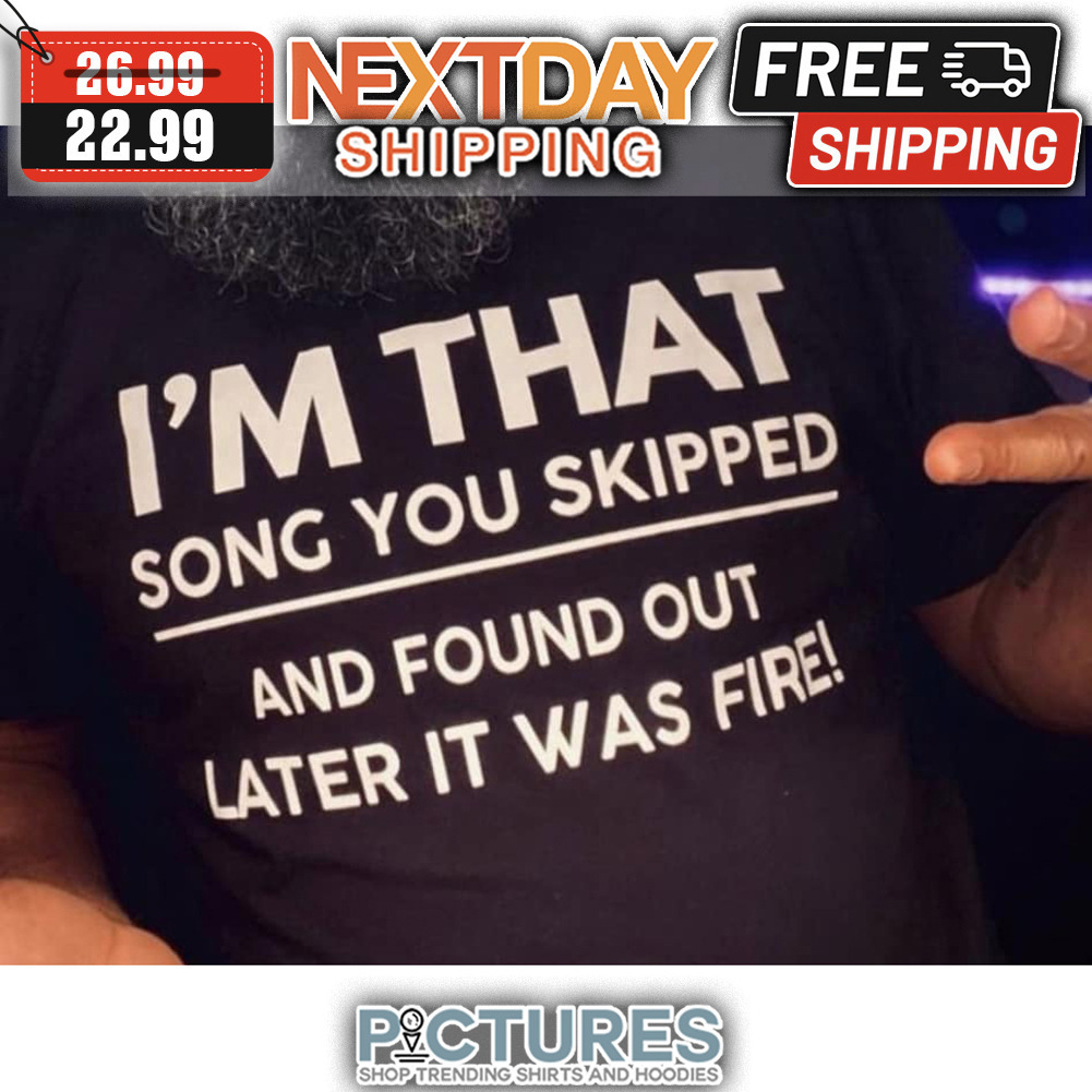 I'm That Song You Skipped And Found Out Later It Was Fire shirt