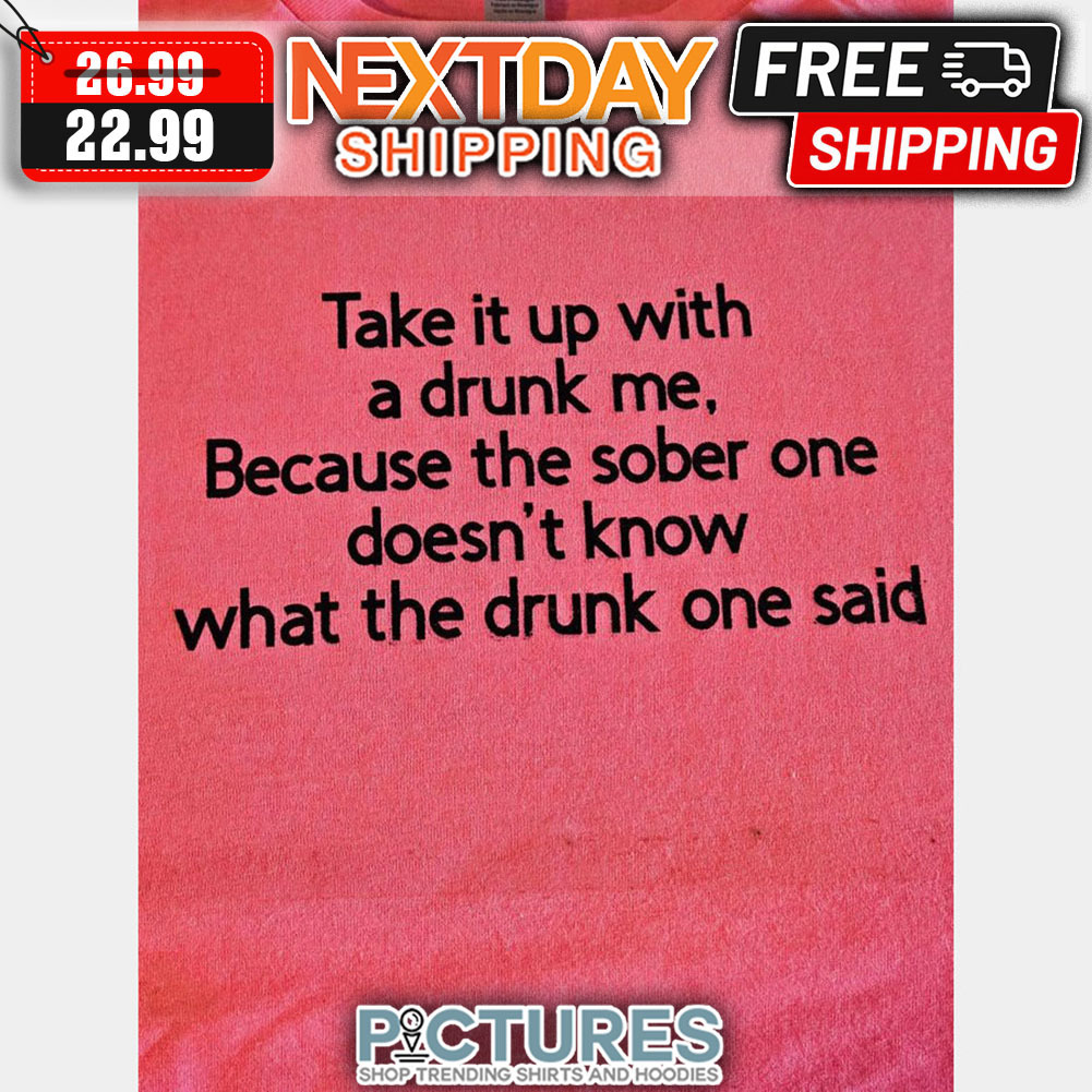 Take It Up With A Drunk Me Because The Sober One Doesn't Know What The Drunk One Said shirt
