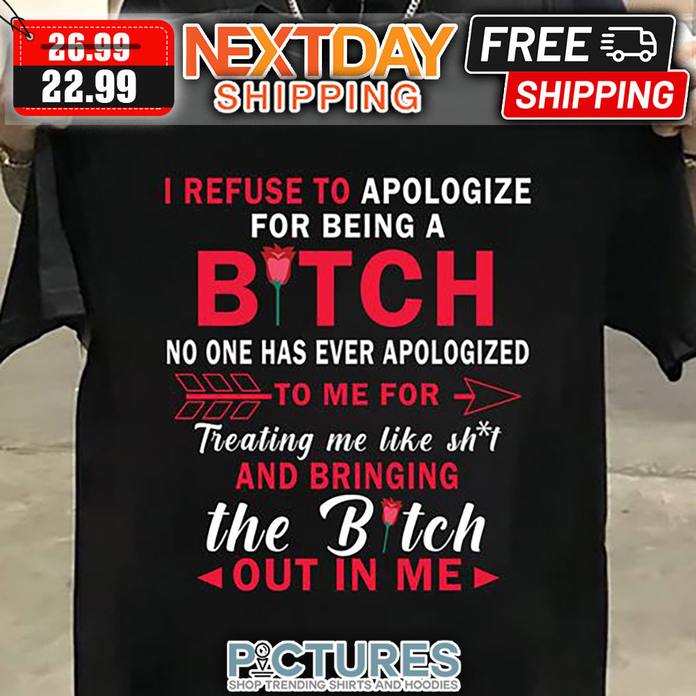 I Refuse To Apologize For Being A Bitch No One Has Ever Apologized To Me For Treating Me Like Shit And Bringing The Bitch Out In Me shirt