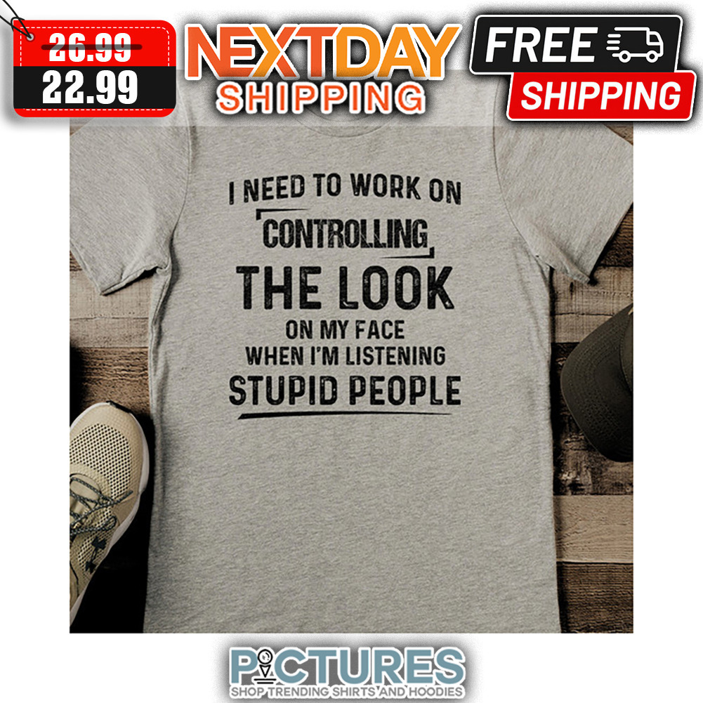 I Need To Work On Controlling The Look On My Face When I'm Listening Stupid People shirt