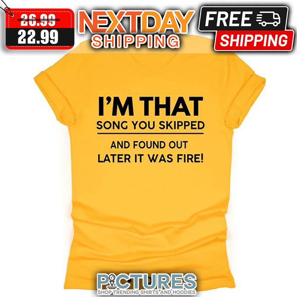 I'm That Song You Skipped And Found Out Later It Was Fire shirt